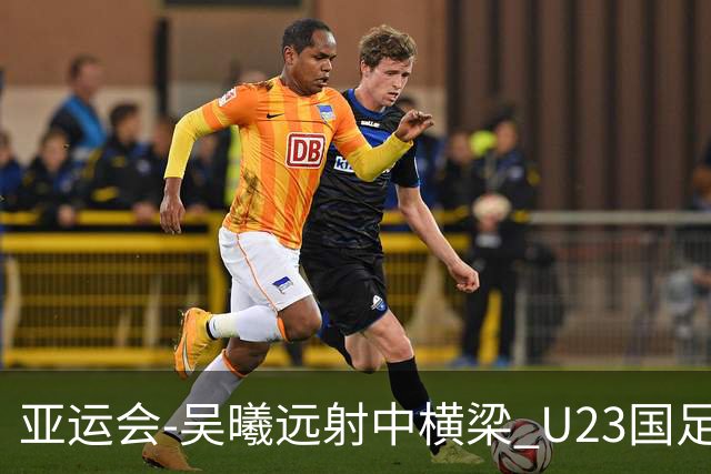 亚运会-吴曦远射中横梁 U23国足0-0憾平伊朗暂列次席